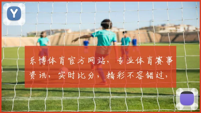 乐博体育官方网站，专业体育赛事资讯，实时比分，精彩不容错过，尽在乐博