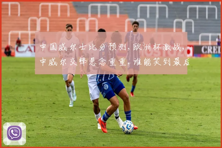中国威尔士比分预测,欧洲杯激战,中威尔交锋悬念重重,谁能笑到最后