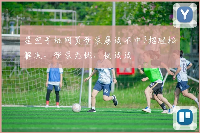 星空手机网页登录屡试不中3招轻松解决，登录无忧，快试试